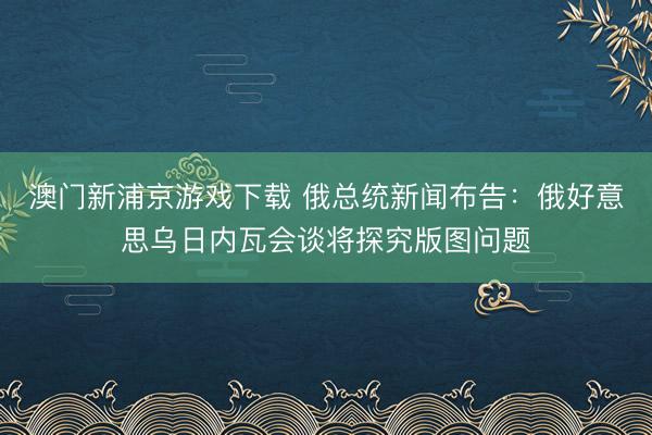 澳门新浦京游戏下载 俄总统新闻布告：俄好意思乌日内瓦会谈将探究版图问题