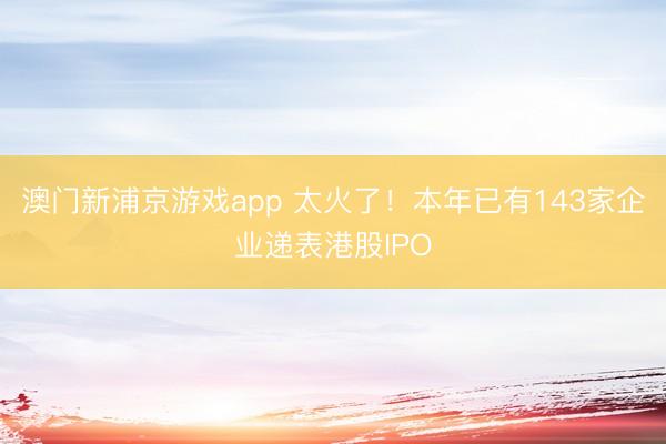 澳门新浦京游戏app 太火了！本年已有143家企业递表港股IPO
