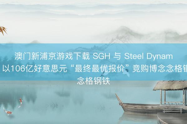 澳门新浦京游戏下载 SGH 与 Steel Dynamics 以106亿好意思元 “最终最优报价” 竞购博念念格钢铁