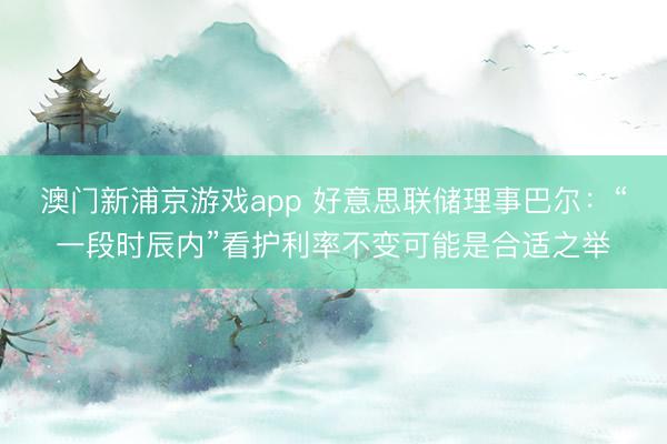 澳门新浦京游戏app 好意思联储理事巴尔:“一段时辰内”看护利率不变可能是合适之举