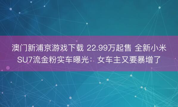 澳门新浦京游戏下载 22.99万起售 全新小米SU7流金粉实车曝光:女车主又要暴增了