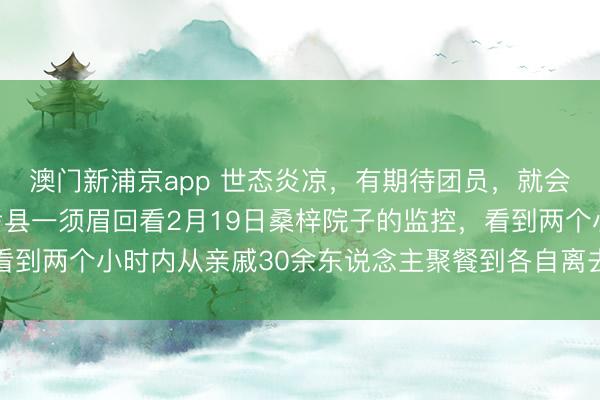 澳门新浦京app 世态炎凉,有期待团员,就会有零丁离开,河南兰考县一须眉回看2月19日桑梓院子的监控,看到两个小时内从亲戚30余东说念主聚餐到各自离去,一时伤心落泪