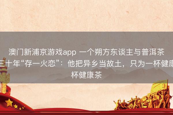 澳门新浦京游戏app 一个朔方东谈主与普洱茶的三十年“存一火恋”:他把异乡当故土,只为一杯健康茶