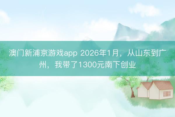 澳门新浦京游戏app 2026年1月,从山东到广州,我带了1300元南下创业