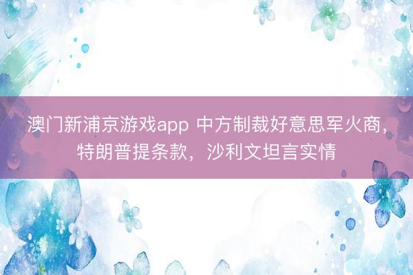 澳门新浦京游戏app 中方制裁好意思军火商,特朗普提条款,沙利文坦言实情