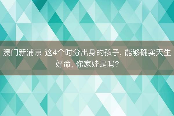 澳门新浦京 这4个时分出身的孩子， 能够确实天生好命， 你家娃是吗?