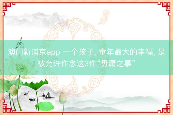 澳门新浦京app 一个孩子， 童年最大的幸福， 是被允许作念这3件“毋庸之事”