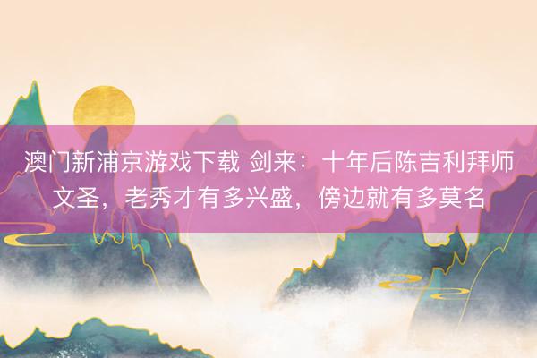 澳门新浦京游戏下载 剑来：十年后陈吉利拜师文圣，老秀才有多兴盛，傍边就有多莫名